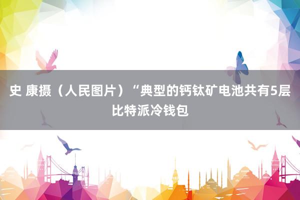 史 康摄（人民图片）“典型的钙钛矿电池共有5层比特派冷钱包